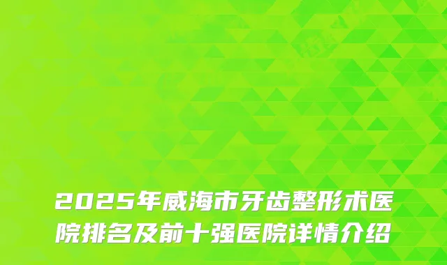 2025年威海市牙齿整形术医院排名及前十强医院详情介绍