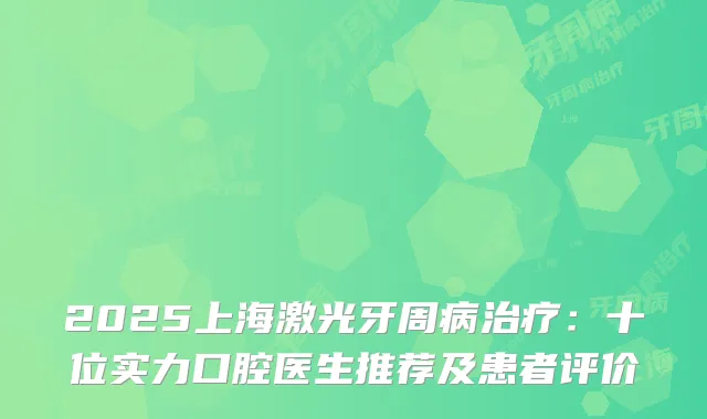 2025上海激光牙周病：十位实力口腔医生推荐及患者评价