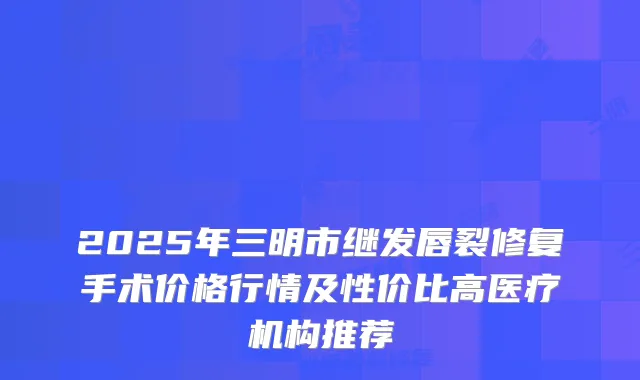 2025年三明市继发唇裂修复手术价格行情及性价比高医疗机构推荐