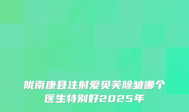 陇南康县注射爱贝芙除皱哪个医生特别好2025年