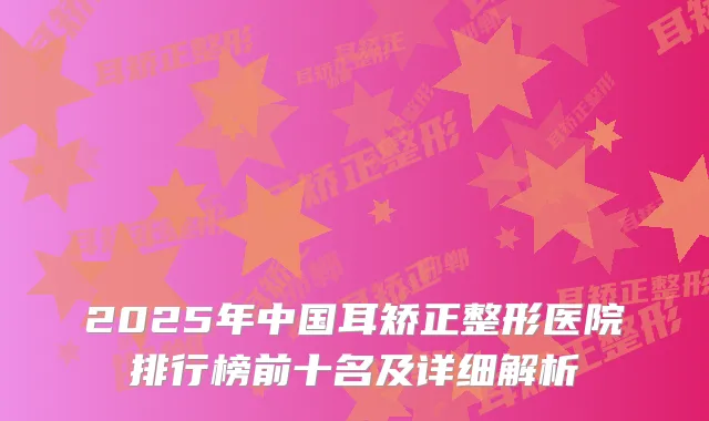 2025年中国耳矫正整形医院排行榜前十名及详细解析