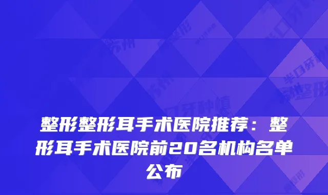 整形整形耳手术医院推荐:整形耳手术医院前20名机构名单公布