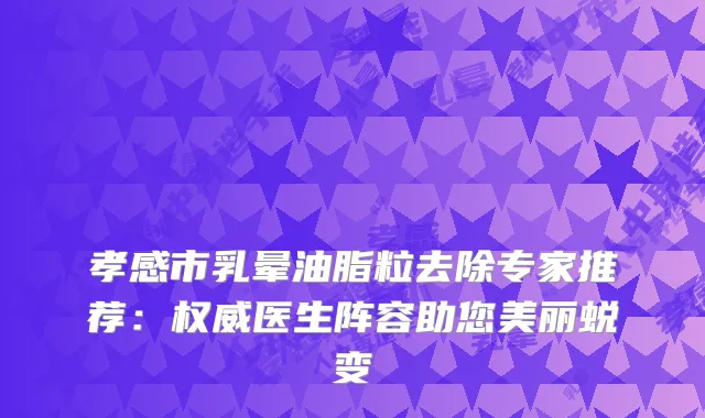 孝感市乳晕油脂粒去除专家推荐：医生阵容助您美丽蜕变