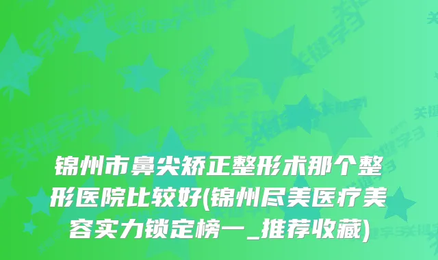 锦州市鼻尖矫正整形术那个整形医院比较好(锦州尽美医疗美容实力锁定榜一_推荐收藏)