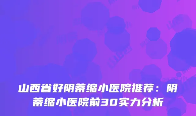 山西省好阴蒂缩小医院推荐：阴蒂缩小医院前30实力分析