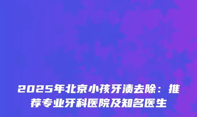 2025年北京小孩牙渍去除:推荐专业牙科医院及知名医生