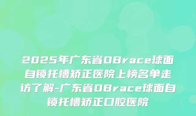 2025年广东省OBrace球面自锁托槽矫正医院上榜名单走访了解-广东省OBrace球面自锁托槽矫正口腔医院