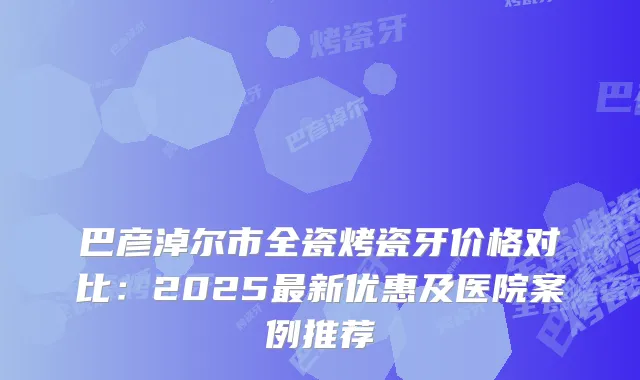 巴彦淖尔市全瓷烤瓷牙价格对比:2025新优惠及医院案例推荐