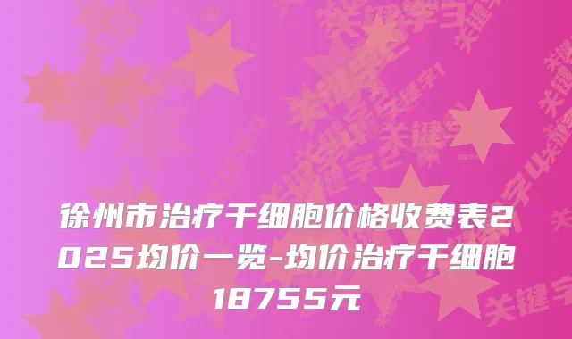 徐州市干细胞价格收费表2025均价一览-均价干细胞18755元