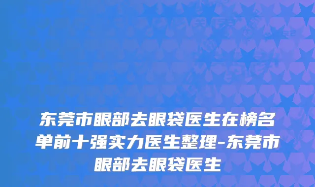 东莞市眼部去眼袋医生在榜名单前十强实力医生整理-东莞市眼部去眼袋医生