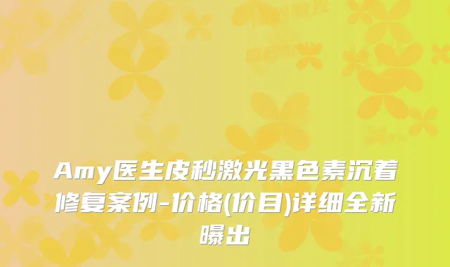 Amy医生皮秒激光黑色素沉着修复案例-价格(价目)详细全新曝出