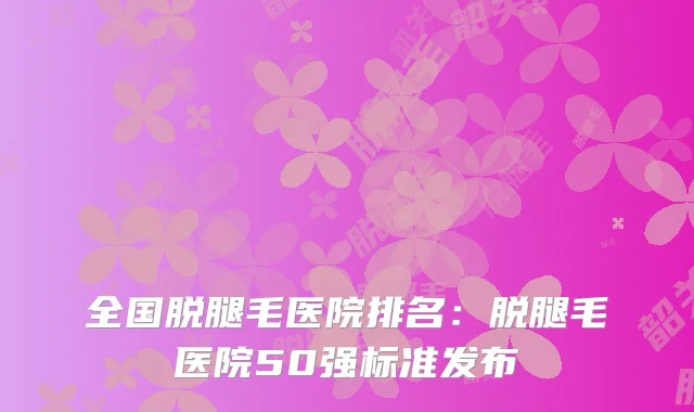 全国脱腿毛医院排名：脱腿毛医院50强标准发布