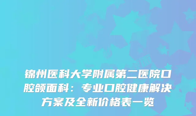 锦州医科大学附属第二医院口腔颌面科:专业口腔健康解决方案及全新价格表一览