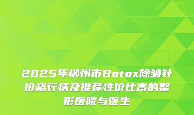 2025年郴州市Botox除皱针价格行情及推荐性价比高的整形医院与医生
