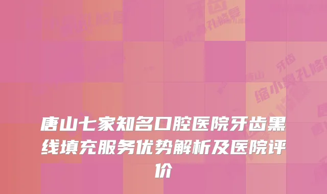唐山七家知名口腔医院牙齿黑线填充服务优势解析及医院评价