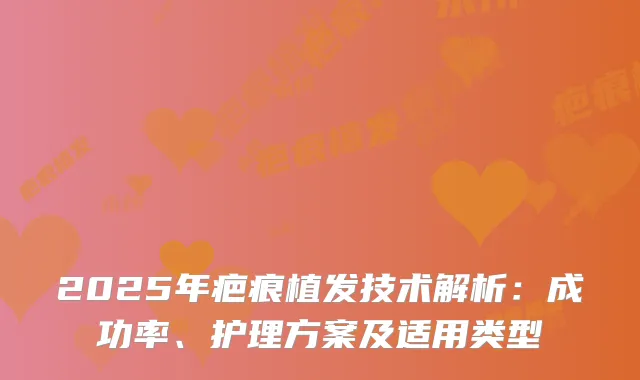 2025年疤痕植发技术解析：成功率、护理方案及适用类型