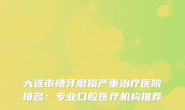 大连市槽牙磨损严重医院排名：专业口腔医疗机构推荐