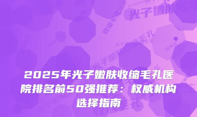 2025年光子嫩肤收缩毛孔医院排名前50强推荐：机构选择指南