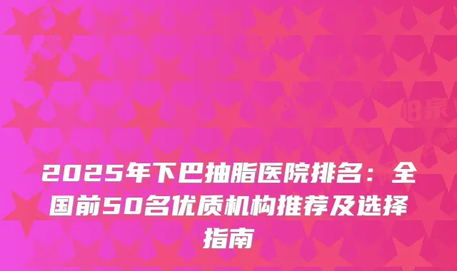 2025年下巴抽脂医院排名：全国前50名优质机构推荐及选择指南