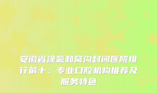 安徽省涂氟和窝沟封闭医院排行前十：专业口腔机构推荐及服务特色