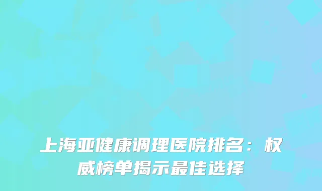 上海亚健康调理医院排名：榜单揭示佳选择