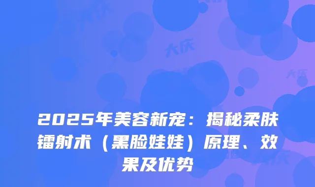 2025年美容新宠：揭秘柔肤镭射术（黑脸娃娃）原理、效果及优势