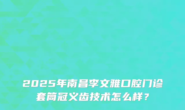 2025年南昌李文雅口腔门诊套筒冠义齿技术怎么样？
