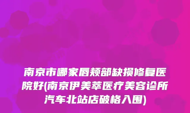 南京市哪家唇颊部缺损修复医院好(南京伊美萃医疗美容诊所汽车北站店破格入围)