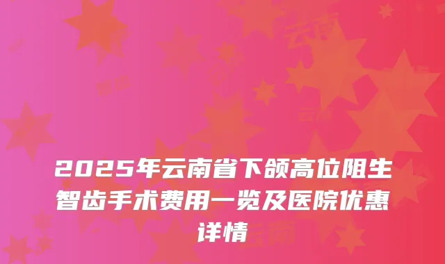 2025年云南省下颌高位阻生智齿手术费用一览及医院优惠详情