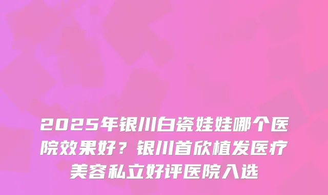 2025年银川白瓷娃娃哪个医院效果好？银川首欣植发医疗美容私立好评医院入选