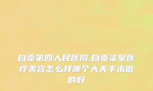自贡第四人民医院,自贡柒星医疗美容怎么样哪个大夫手术做的好