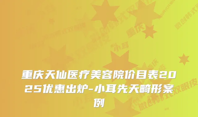 重庆天仙医疗美容院价目表2025优惠出炉-小耳先天畸形案例