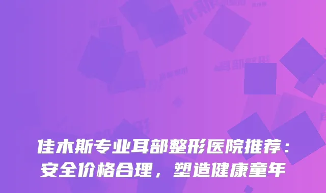 佳木斯专业耳部整形医院推荐：安全价格合理，塑造健康童年