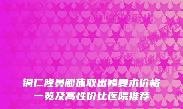 铜仁隆鼻膨体取出修复术价格一览及高性价比医院推荐