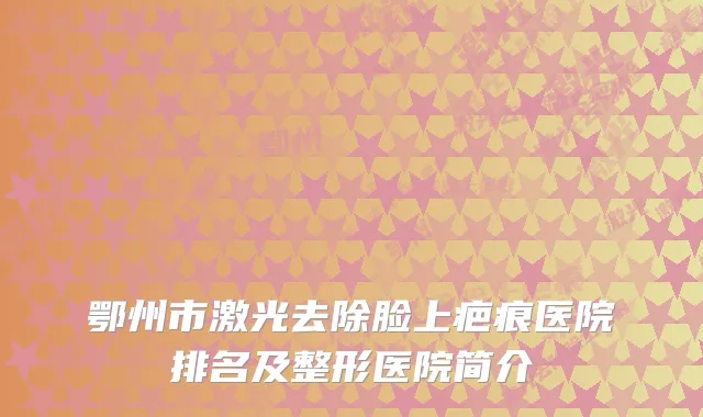 鄂州市激光去除脸上疤痕医院排名及整形医院简介