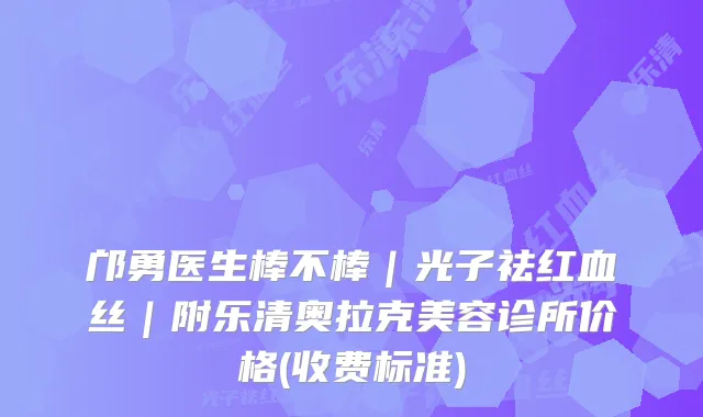 邝勇医生棒不棒｜光子祛红血丝｜附乐清奥拉克美容诊所价格(收费标准)