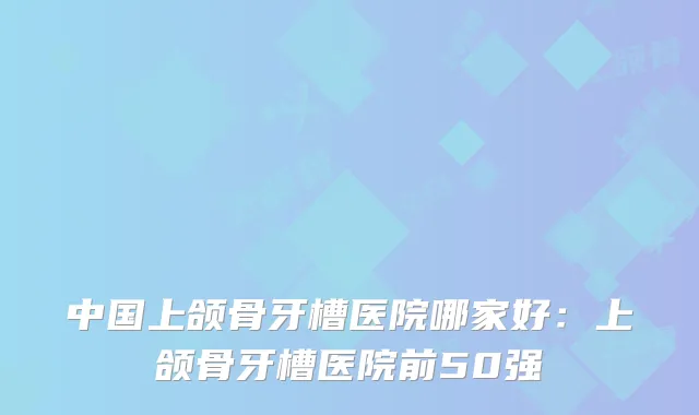 中国上颌骨牙槽医院哪家好：上颌骨牙槽医院前50强
