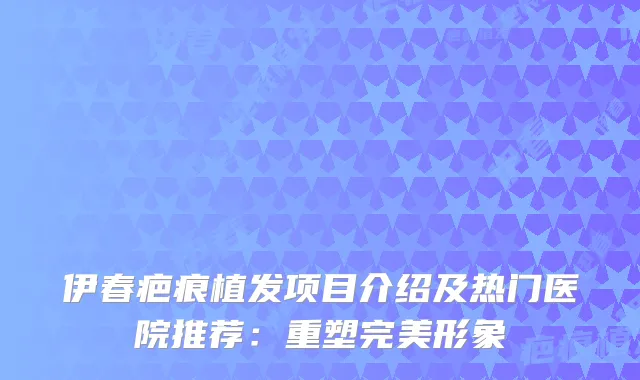 伊春疤痕植发项目介绍及热门医院推荐：重塑形象