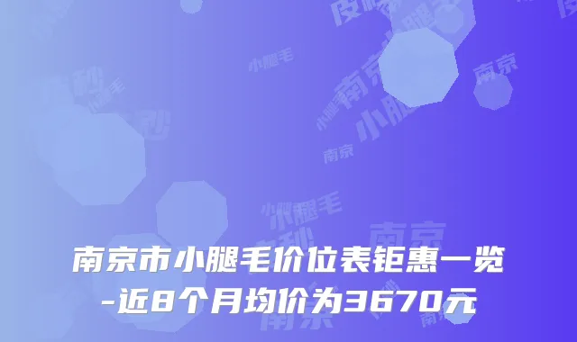 南京市小腿毛价位表钜惠一览-近8个月均价为3670元