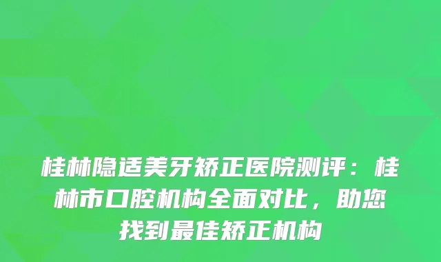 桂林隐适美牙矫正医院测评：桂林市口腔机构全面对比，助您找到佳矫正机构