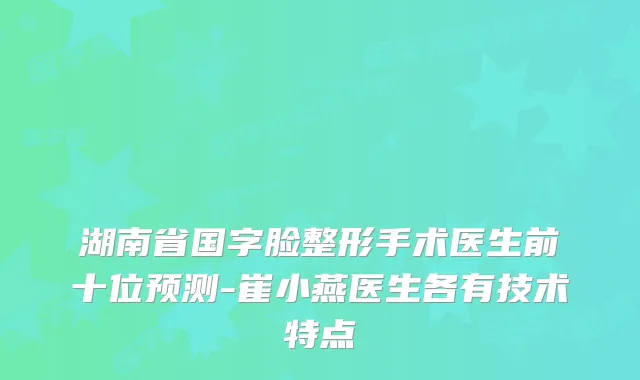 湖南省国字脸整形手术医生前十位预测-崔小燕医生各有技术特点