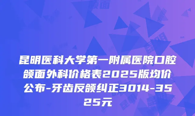 昆明医科大学第一附属医院口腔颌面外科价格表2025版均价公布-牙齿反颌纠正3014-3525元