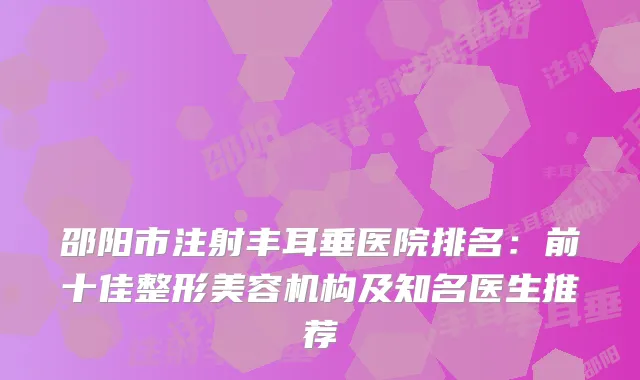 邵阳市注射丰耳垂医院排名：前十佳整形美容机构及知名医生推荐