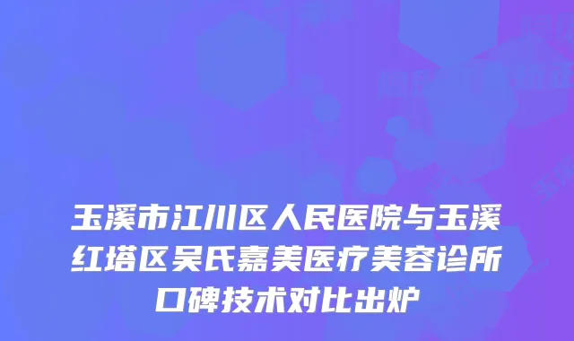 玉溪市江川区人民医院与玉溪红塔区吴氏嘉美医疗美容诊所口碑技术对比出炉