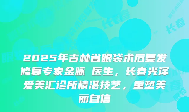 2025年吉林省眼袋术后复发修复专家金咏晙医生，长春光泽爱美汇诊所精湛技艺，重塑美丽自信