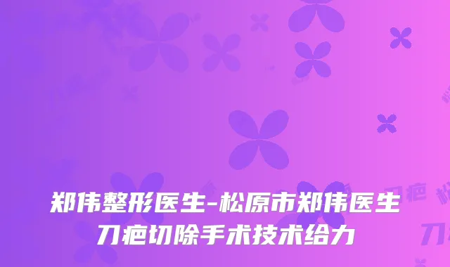 郑伟整形医生-松原市郑伟医生刀疤切除手术技术给力
