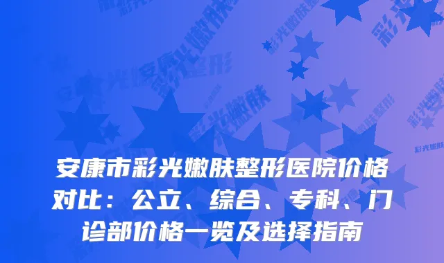 安康市彩光嫩肤整形医院价格对比：公立、综合、专科、门诊部价格一览及选择指南