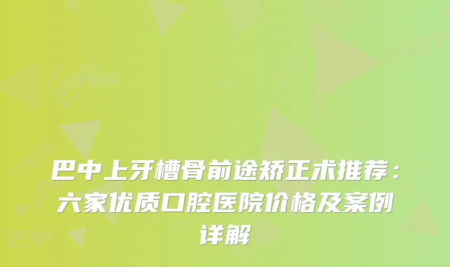 巴中上牙槽骨前途矫正术推荐:六家优质口腔医院价格及案例详解
