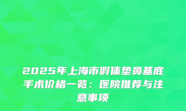 2025年上海市假体垫鼻基底手术价格一览：医院推荐与注意事项