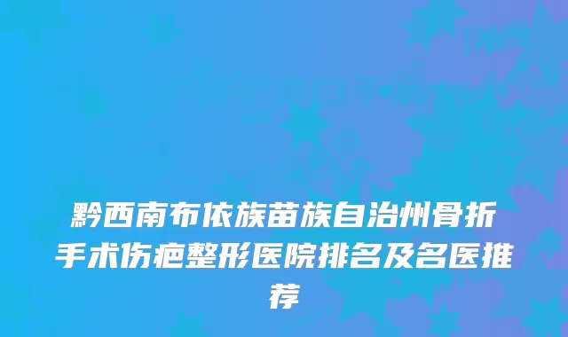 黔西南布依族苗族自治州骨折手术伤疤整形医院排名及名医推荐